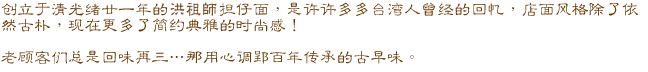 创立于清光绪甘一年的洪祖师担仔面,是许许多多台湾人曾经的回忆,店面风格除了依然古朴,现在更多了简约典雅的时尚感! 老顾客们总是回味再三…..那用心调配百年传承的古早味。