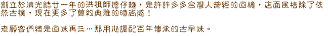 創立於清光緒甘一年的洪祖師擔仔麵,是許許多多台灣人曾經的回憶,店面風格除了依然古樸,現在更多了簡約典雅的時尚感! 老顧客們總是回味再三…..那用心調配百年傳承的古早味。